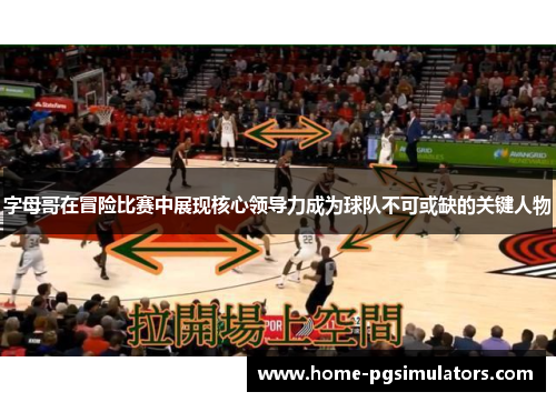 字母哥在冒险比赛中展现核心领导力成为球队不可或缺的关键人物