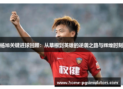 杨旭关键进球回顾：从草根到英雄的逆袭之路与辉煌时刻
