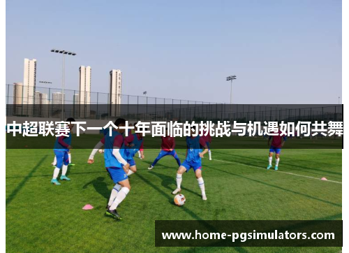 中超联赛下一个十年面临的挑战与机遇如何共舞