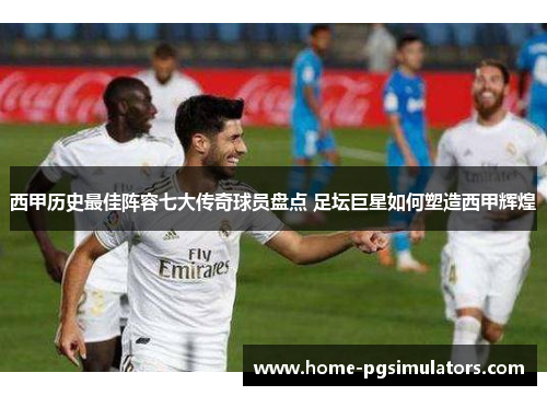西甲历史最佳阵容七大传奇球员盘点 足坛巨星如何塑造西甲辉煌