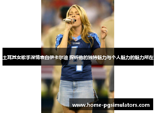 土耳其女歌手深情表白伊卡尔迪 探析他的独特魅力与个人魅力的魅力所在